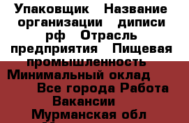 Упаковщик › Название организации ­ диписи.рф › Отрасль предприятия ­ Пищевая промышленность › Минимальный оклад ­ 17 000 - Все города Работа » Вакансии   . Мурманская обл.,Мончегорск г.